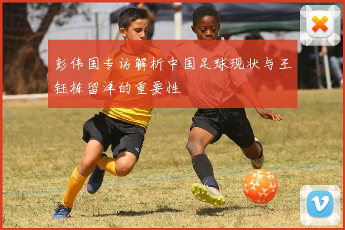 彭伟国专访解析中国足球现状与王钰栋留洋的重要性