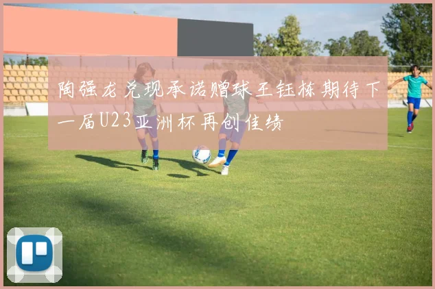 陶强龙兑现承诺赠球王钰栋期待下一届U23亚洲杯再创佳绩
