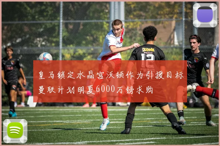 皇马锁定水晶宫沃顿作为引援目标曼联计划明夏6000万镑求购