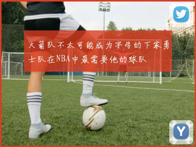 火箭队不太可能成为字母的下家勇士队在NBA中最需要他的球队