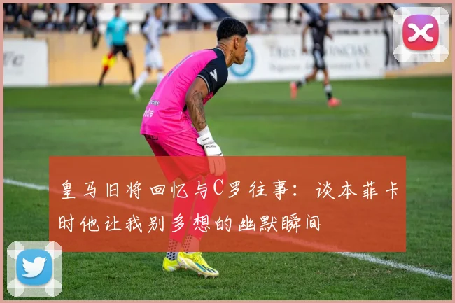 皇马旧将回忆与C罗往事：谈本菲卡时他让我别多想的幽默瞬间
