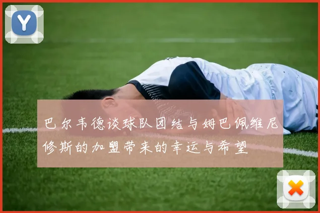 巴尔韦德谈球队团结与姆巴佩维尼修斯的加盟带来的幸运与希望