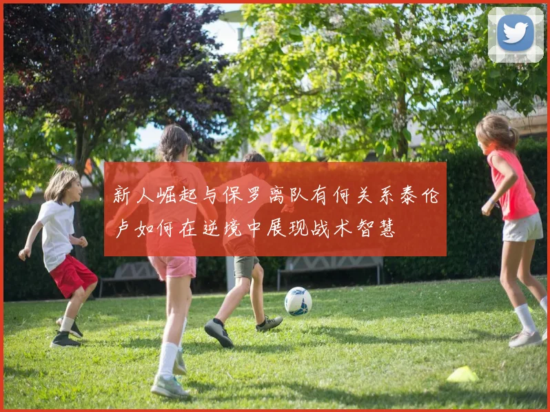 新人崛起与保罗离队有何关系泰伦卢如何在逆境中展现战术智慧
