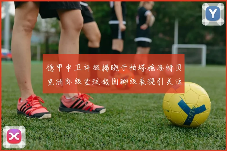 德甲中卫评级揭晓于帕塔施洛特贝克洲际级金玟哉国脚级表现引关注