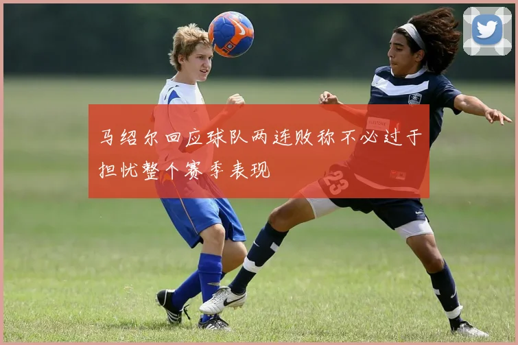 马绍尔回应球队两连败称不必过于担忧整个赛季表现