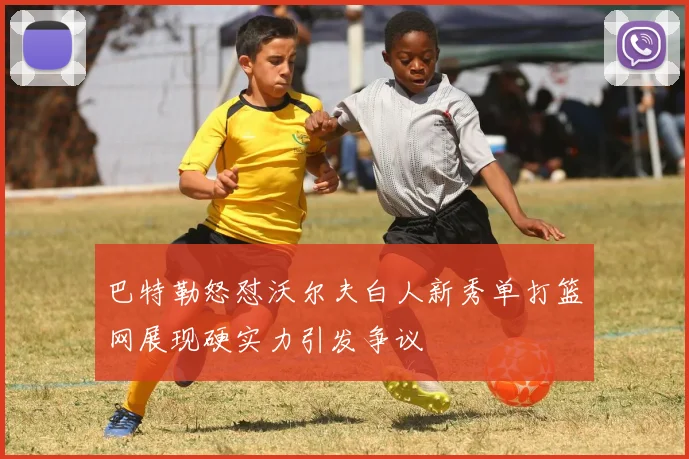 巴特勒怒怼沃尔夫白人新秀单打篮网展现硬实力引发争议