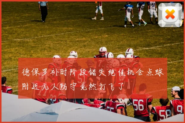 德保罗补时阶段错失绝佳机会点球附近无人防守竟然打飞了