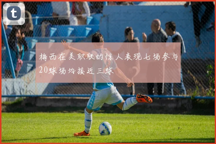 梅西在美职联的惊人表现七场参与20球场均接近三球