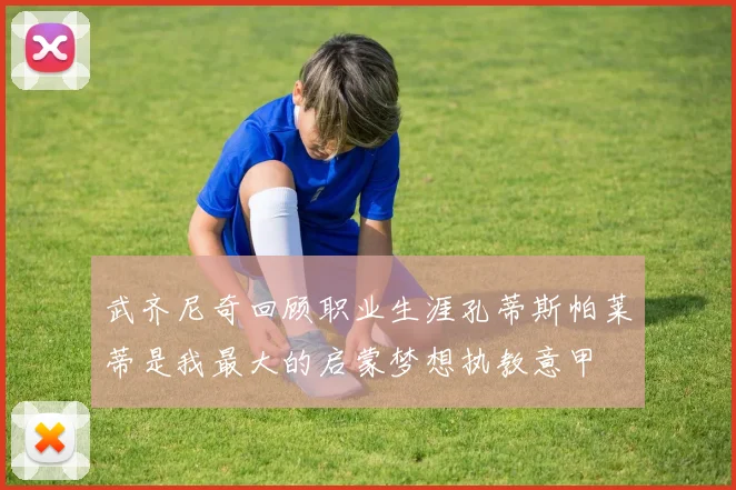 武齐尼奇回顾职业生涯孔蒂斯帕莱蒂是我最大的启蒙梦想执教意甲