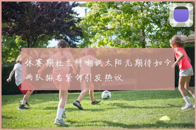 休赛期杜兰特嘲讽太阳无期待如今两队排名紧邻引发热议