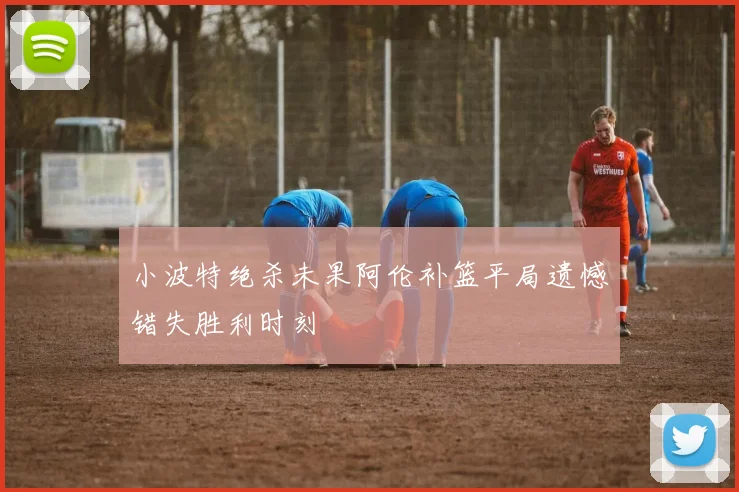 小波特绝杀未果阿伦补篮平局遗憾错失胜利时刻