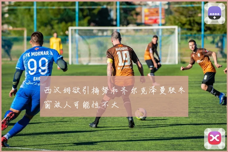 西汉姆欲引梅努和齐尔克泽曼联冬窗放人可能性不大