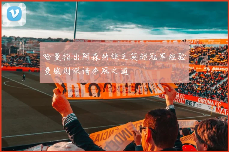 哈曼指出阿森纳缺乏英超冠军经验曼城则深谙夺冠之道