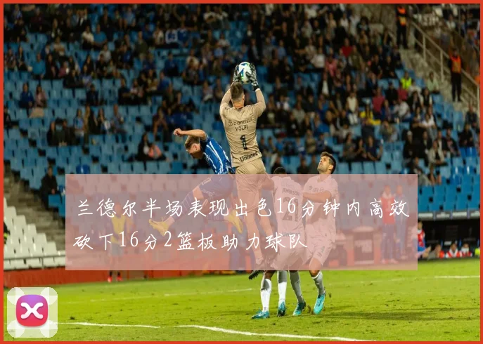 兰德尔半场表现出色16分钟内高效砍下16分2篮板助力球队