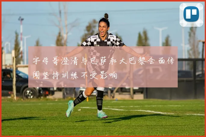 字母哥澄清与巴萨和大巴黎会面传闻坚持训练不受影响