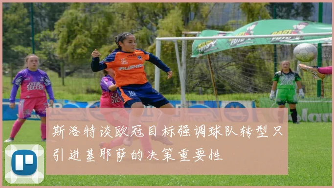斯洛特谈欧冠目标强调球队转型只引进基耶萨的决策重要性