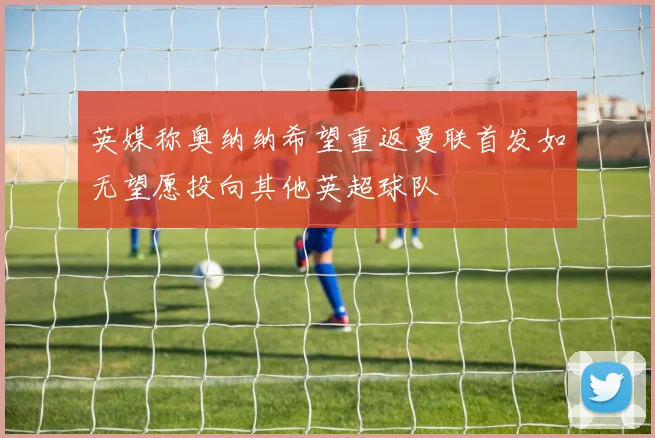 英媒称奥纳纳希望重返曼联首发如无望愿投向其他英超球队