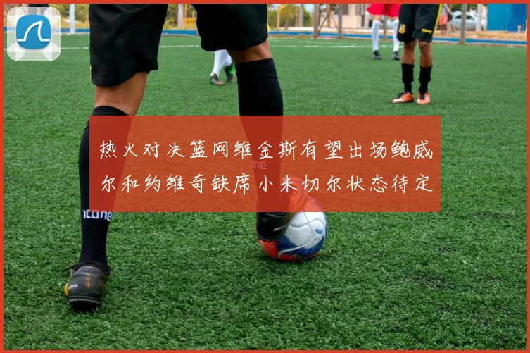 热火对决篮网维金斯有望出场鲍威尔和约维奇缺席小米切尔状态待定