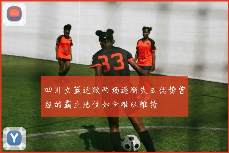 四川女篮连败两场逐渐失去优势曾经的霸主地位如今难以维持