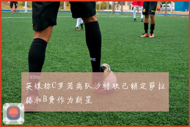 英媒称C罗若离队沙特联已锁定萨拉赫和B费作为新星