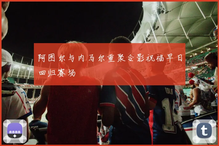 阿图尔与内马尔重聚合影祝福早日回归赛场