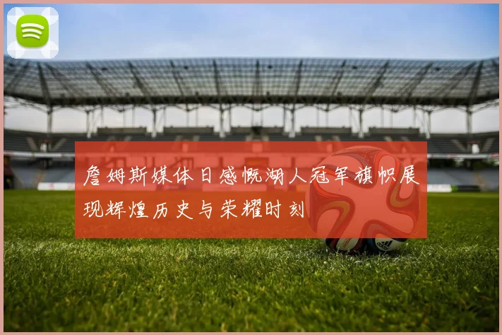 詹姆斯媒体日感慨湖人冠军旗帜展现辉煌历史与荣耀时刻