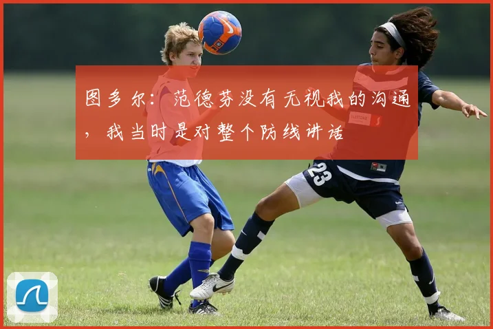 图多尔：范德芬没有无视我的沟通，我当时是对整个防线讲话