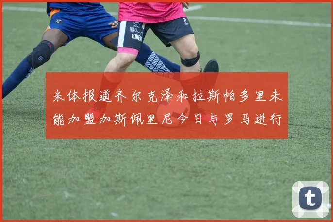 米体报道齐尔克泽和拉斯帕多里未能加盟加斯佩里尼今日与罗马进行会谈