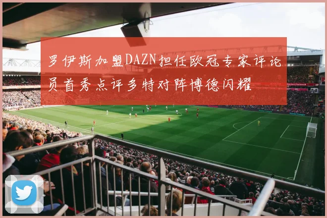 罗伊斯加盟DAZN担任欧冠专家评论员首秀点评多特对阵博德闪耀