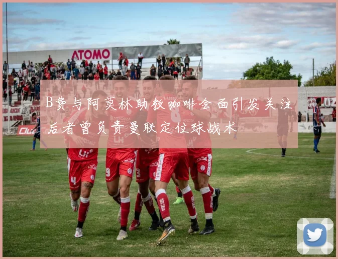 B费与阿莫林助教咖啡会面引发关注后者曾负责曼联定位球战术