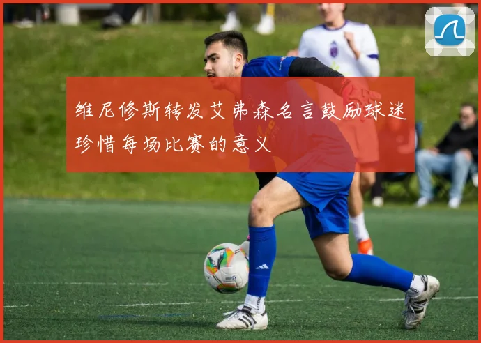 维尼修斯转发艾弗森名言鼓励球迷珍惜每场比赛的意义