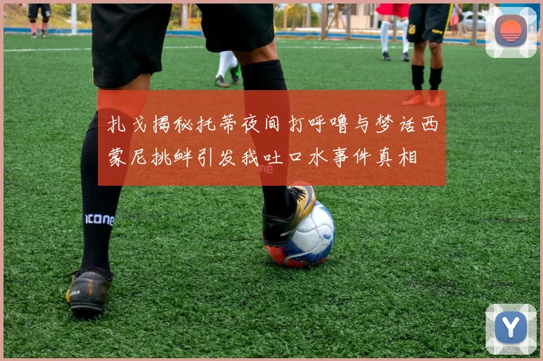 扎戈揭秘托蒂夜间打呼噜与梦话西蒙尼挑衅引发我吐口水事件真相