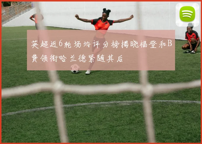 英超近6轮场均评分榜揭晓福登和B费领衔哈兰德紧随其后