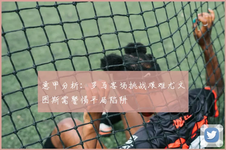 意甲分析：罗马客场挑战艰难尤文图斯需警惕平局陷阱